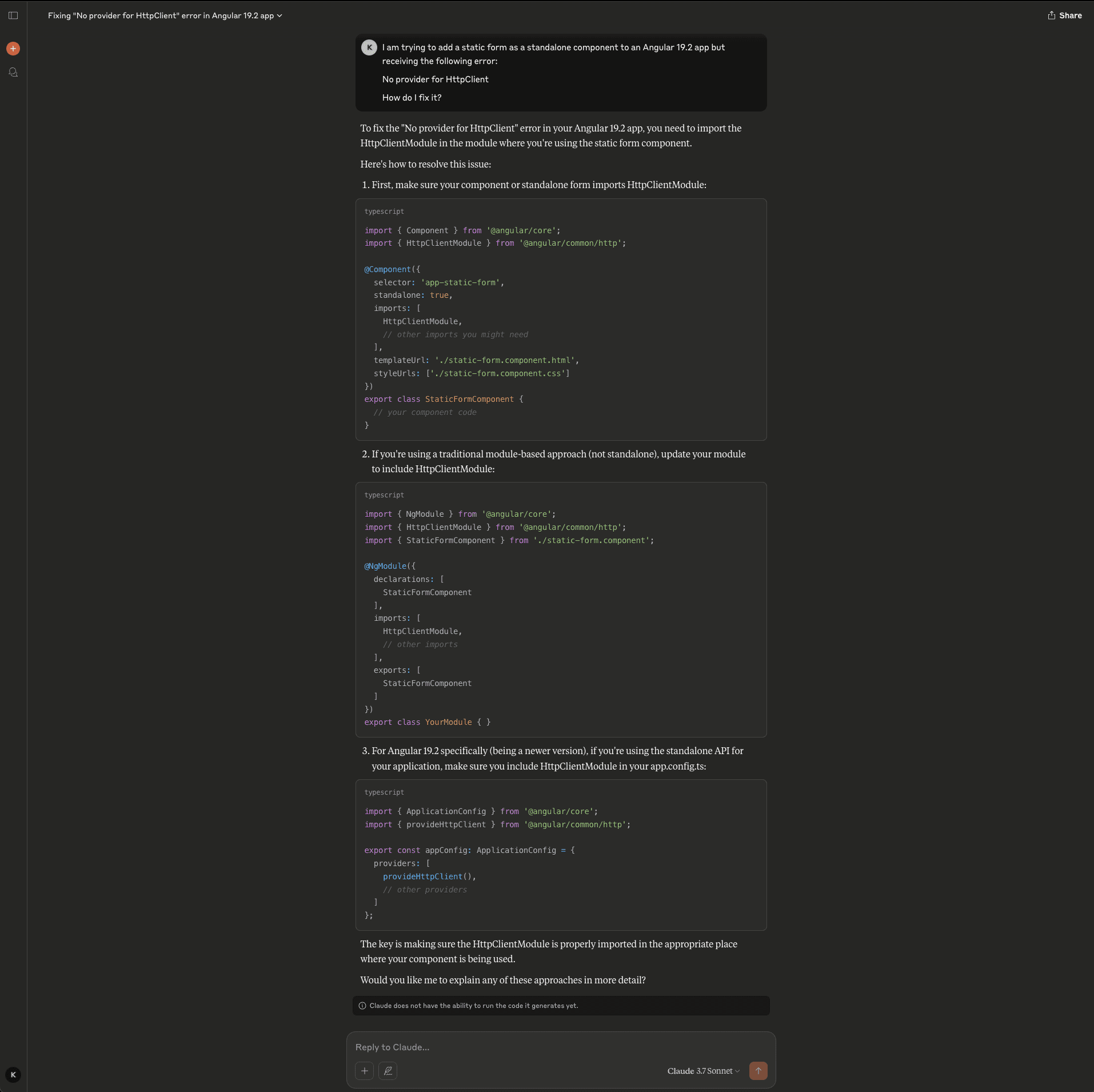 Screenshot of the Claude interface showing a debugging conversation for an Angular 19.2 application. The user reports trying to add a static form as a standalone component but receiving a "No provider for HttpClient" error and asks how to fix it. Claude explains the need to import HttpClientModule in the module where the static form component is used and provides three solutions with TypeScript code blocks. The first shows a standalone component approach, importing Component from @angular/core and HttpClientModule from @angular/common/http, then configuring a @Component decorator with selector, standalone: true, imports array including HttpClientModule, and template and style URLs. The second shows a traditional module-based approach, creating an @NgModule with declarations, imports including HttpClientModule, and exports for the StaticFormComponent. The third addresses Angular 19.2 specifically when using the standalone API, showing how to include provideHttpClient() in the app.config.ts file's providers array. Claude notes the key is ensuring HttpClientModule is properly imported where the component is being used, and offers to explain any approach in more detail. A notice states "Claude does not have the ability to run the code it generates yet." The interface shows Claude 3.7 Sonnet selected.