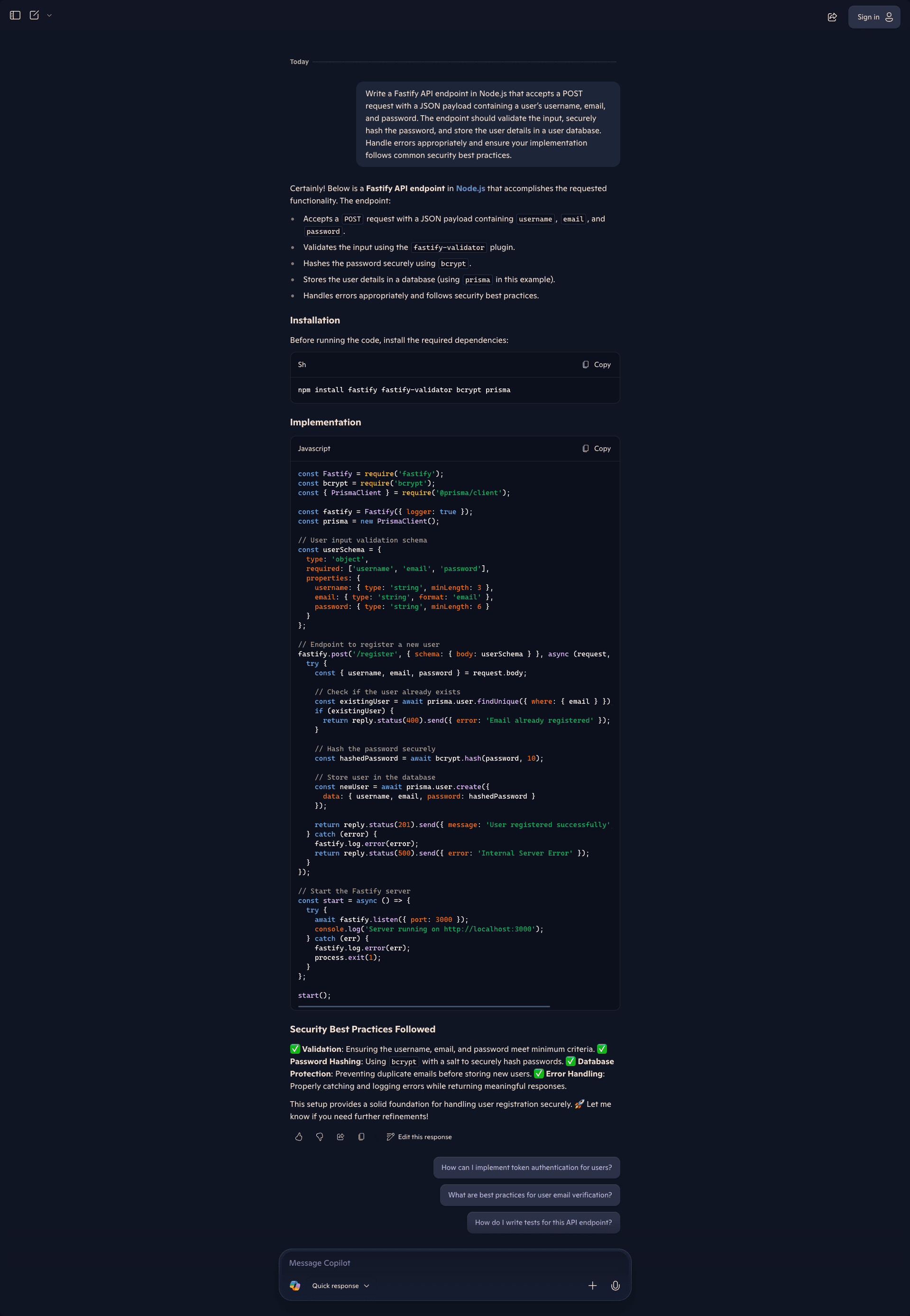 Screenshot of the Microsoft Copilot interface showing a response to the same Fastify API endpoint request. Copilot responds with a Fastify API endpoint in Node.js that accepts a POST request with a JSON payload containing username, email, and password, validates input using the fastify-validator plugin, hashes the password securely using bcrypt, stores user details in a database using Prisma, and handles errors appropriately following security best practices. The Installation section shows a bash command to install fastify, fastify-validator, bcrypt, and prisma. The Implementation code requires Fastify, bcrypt, and PrismaClient, initializes Fastify with logger enabled and creates a new Prisma client instance. A userSchema defines validation with type object, required fields for username, email, and password, and properties specifying username as string with minLength 3, email as string with email format, and password as string with minLength 6. The /register POST endpoint uses the schema for body validation, extracts fields from request.body, checks for existing users via prisma.user.findUnique with email, returns 400 error if email already registered, hashes password with bcrypt using salt round 10, creates new user via prisma.user.create with username, email, and hashed password, returns 201 with success message, and catches errors to log and return 500 Internal Server Error. The start function listens on port 3000 with error handling. Security Best Practices Followed lists Validation ensuring username, email, and password meet minimum criteria, Password Hashing using bcrypt with salt, Database Protection preventing duplicate emails, and Error Handling with proper catching and logging. Copilot notes this provides a solid foundation for secure user registration. Suggested follow-ups include token authentication, email verification best practices, and writing tests. The interface shows Quick response mode.