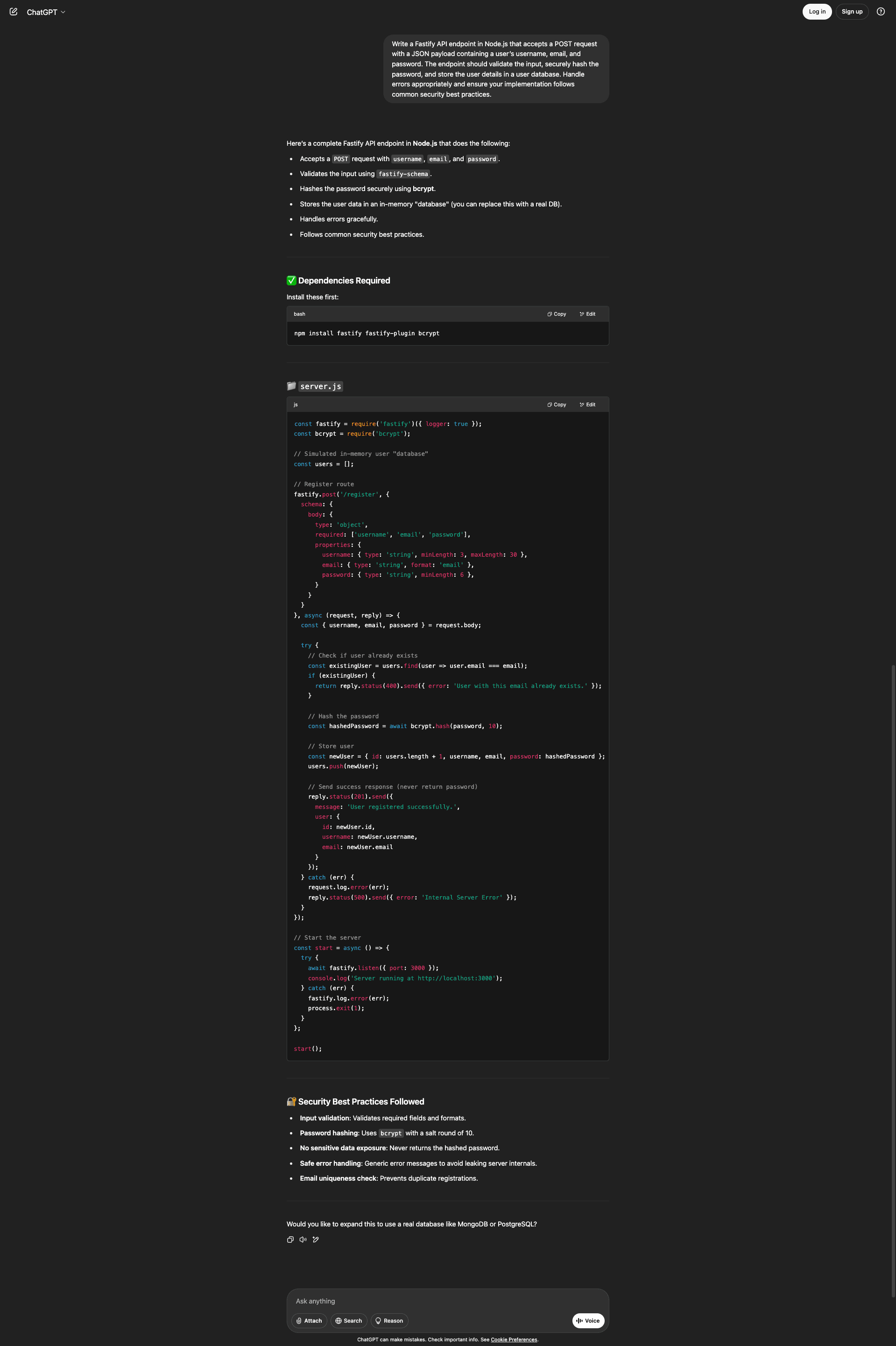 Screenshot of the ChatGPT interface showing a response to a request for a Fastify API endpoint in Node.js that accepts a POST request with a JSON payload containing username, email, and password, validates input, securely hashes the password, stores user details in a database, handles errors appropriately, and follows common security best practices. ChatGPT responds with a complete Fastify API endpoint that accepts a POST request with username, email, and password, validates input using fastify-schema, hashes the password securely using bcrypt, stores user data in an in-memory "database" (replaceable with a real DB), handles errors gracefully, and follows common security best practices. The Dependencies Required section shows a bash command to install fastify, fastify-plugin, and bcrypt. The server.js code requires fastify with logger enabled and bcrypt, creates a simulated in-memory users array, defines a /register POST route with a schema validating an object with required username, email, and password fields including type, format, and length constraints. The async handler extracts fields from request.body, checks if a user with the email already exists and returns a 400 error if so, hashes the password with bcrypt using salt round 10, creates a new user object with generated id, username, email, and hashed password, pushes to the users array, and returns a 201 response with success message and user details excluding password. Error handling catches exceptions, logs them, and returns a 500 Internal Server Error. The start function listens on port 3000 with error handling. Security Best Practices Followed lists input validation for required fields and formats, password hashing using bcrypt with salt round 10, no sensitive data exposure by never returning hashed passwords, safe error handling with generic messages, and email uniqueness check preventing duplicates. ChatGPT offers to expand this to use MongoDB or PostgreSQL.